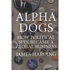 Alpha Dogs - How Political Spin Became a Global Business by James Harding